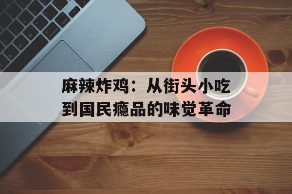 麻辣炸鸡：从街头小吃到国民瘾品的味觉革命-第1张图片-