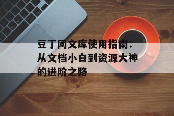豆丁网文库使用指南：从文档小白到资源大神的进阶之路-第1张图片-