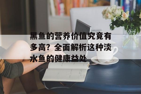 黑鱼的营养价值究竟有多高？全面解析这种淡水鱼的健康益处-第1张图片-