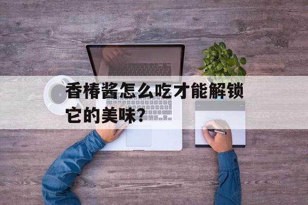 香椿酱怎么吃才能解锁它的美味？-第1张图片-