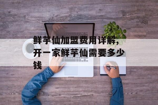 鲜芋仙加盟费用详解,开一家鲜芋仙需要多少钱-第1张图片-