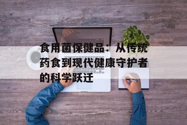 食用菌保健品：从传统药食到现代健康守护者的科学跃迁-第1张图片-