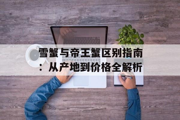 雪蟹与帝王蟹区别指南：从产地到价格全解析-第1张图片-