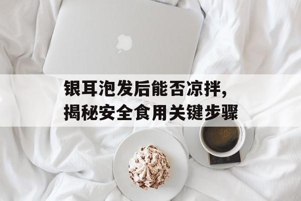 银耳泡发后能否凉拌,揭秘安全食用关键步骤-第1张图片-