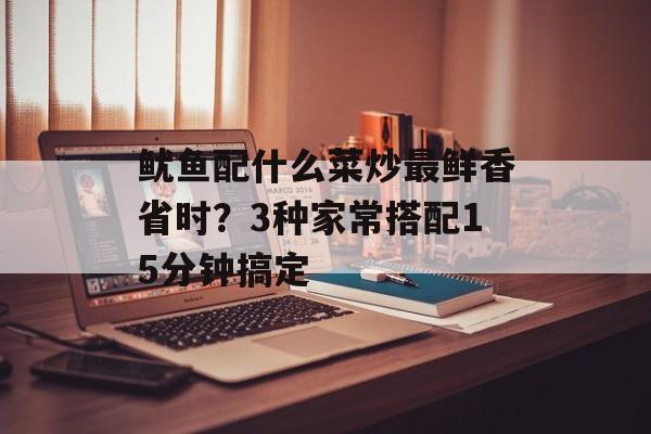 鱿鱼配什么菜炒最鲜香省时？3种家常搭配15分钟搞定-第1张图片-