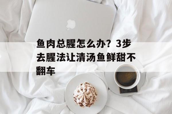 鱼肉总腥怎么办？3步去腥法让清汤鱼鲜甜不翻车-第1张图片-