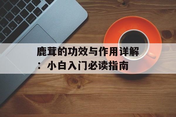 鹿茸的功效与作用详解：小白入门必读指南-第1张图片-