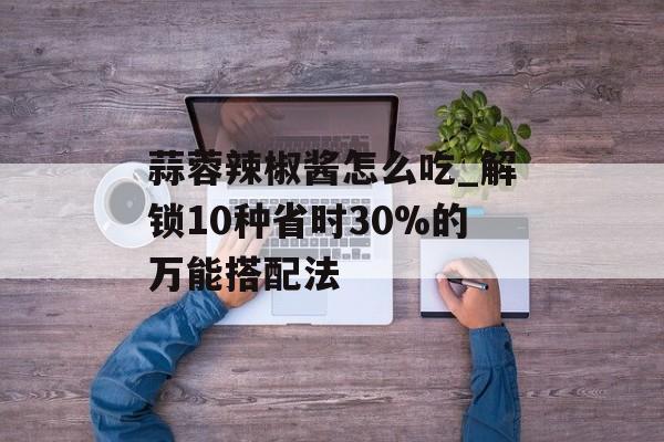 蒜蓉辣椒酱怎么吃_解锁10种省时30%的万能搭配法-第1张图片- 蒜蓉辣椒酱怎么吃_解锁10种省时30%的万能搭配法-第1张图片-