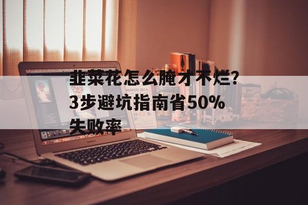 韭菜花怎么腌才不烂？3步避坑指南省50%失败率-第1张图片-