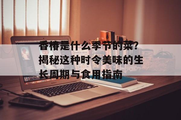 香椿是什么季节的菜？揭秘这种时令美味的生长周期与食用指南-第1张图片-