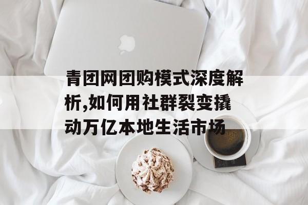 青团网团购模式深度解析,如何用社群裂变撬动万亿本地生活市场-第1张图片-