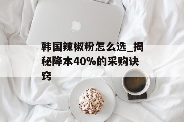 韩国辣椒粉怎么选_揭秘降本40%的采购诀窍-第1张图片-