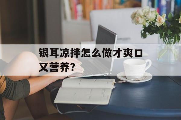 银耳凉拌怎么做才爽口又营养？-第1张图片-