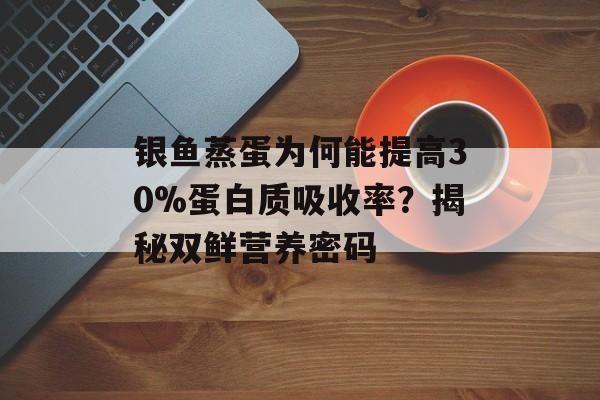 银鱼蒸蛋为何能提高30%蛋白质吸收率？揭秘双鲜营养密码-第1张图片-