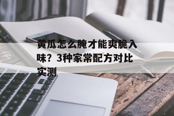 黄瓜怎么腌才能爽脆入味？3种家常配方对比实测-第1张图片-