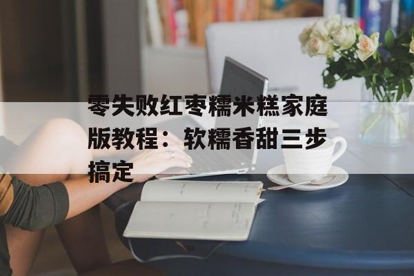 零失败红枣糯米糕家庭版教程：软糯香甜三步搞定-第1张图片-