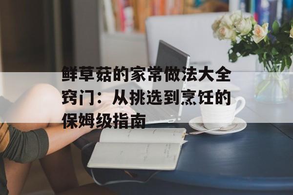 鲜草菇的家常做法大全窍门：从挑选到烹饪的保姆级指南-第1张图片-