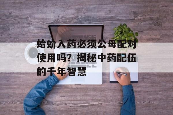 蛤蚧入药必须公母配对使用吗？揭秘中药配伍的千年智慧-第1张图片-