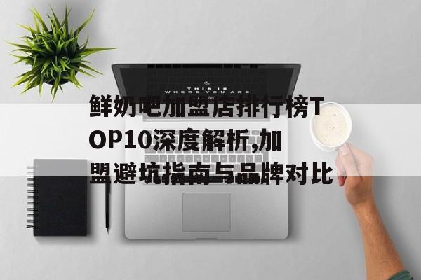 鲜奶吧加盟店排行榜TOP10深度解析,加盟避坑指南与品牌对比-第1张图片- 鲜奶吧加盟店排行榜TOP10深度解析,加盟避坑指南与品牌对比-第1张图片-
