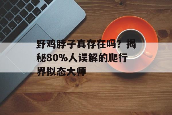 野鸡脖子真存在吗?揭秘80%人误解的爬行界拟态大师-第1张图片- 野鸡脖子真存在吗?揭秘80%人误解的爬行界拟态大师-第1张图片-