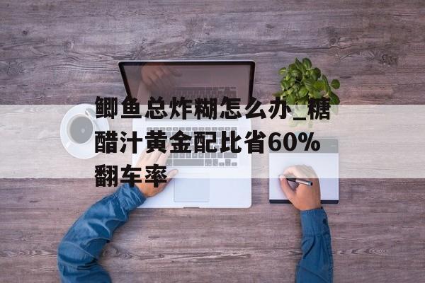 鲫鱼总炸糊怎么办_糖醋汁黄金配比省60%翻车率-第1张图片-