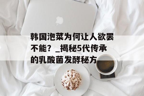 韩国泡菜为何让人欲罢不能？_揭秘5代传承的乳酸菌发酵秘方-第1张图片-