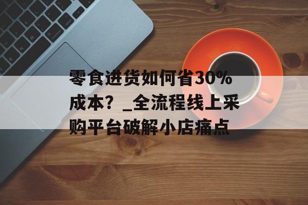 零食进货如何省30%成本？_全流程线上采购平台破解小店痛点-第1张图片-
