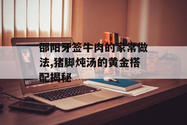 邵阳牙签牛肉的家常做法,猪脚炖汤的黄金搭配揭秘-第1张图片-