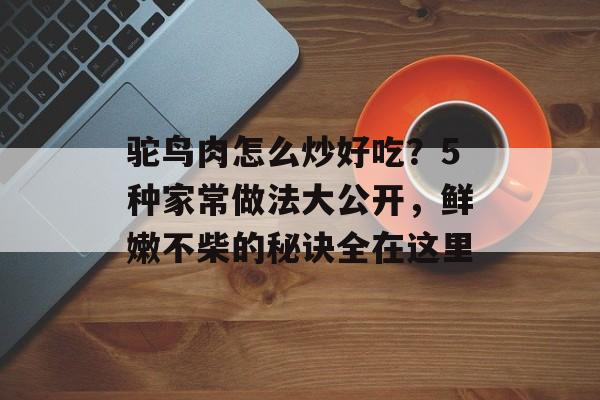 驼鸟肉怎么炒好吃？5种家常做法大公开，鲜嫩不柴的秘诀全在这里-第1张图片-