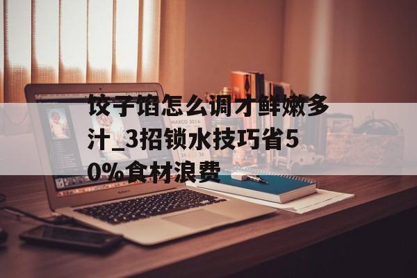 饺子馅怎么调才鲜嫩多汁_3招锁水技巧省50%食材浪费-第1张图片-