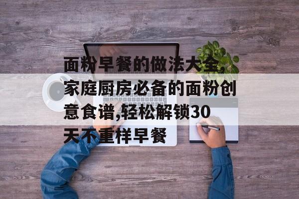 面粉早餐的做法大全,家庭厨房必备的面粉创意食谱,轻松解锁30天不重样早餐-第1张图片-