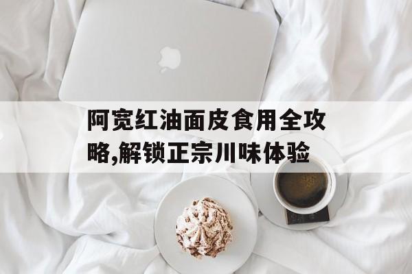 阿宽红油面皮食用全攻略,解锁正宗川味体验-第1张图片-