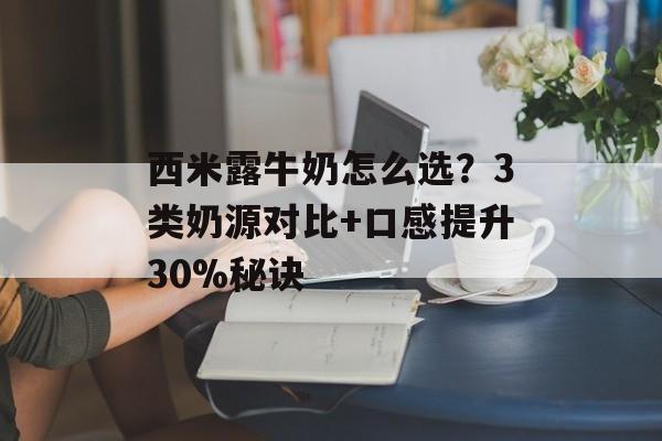 西米露牛奶怎么选？3类奶源对比+口感提升30%秘诀-第1张图片-