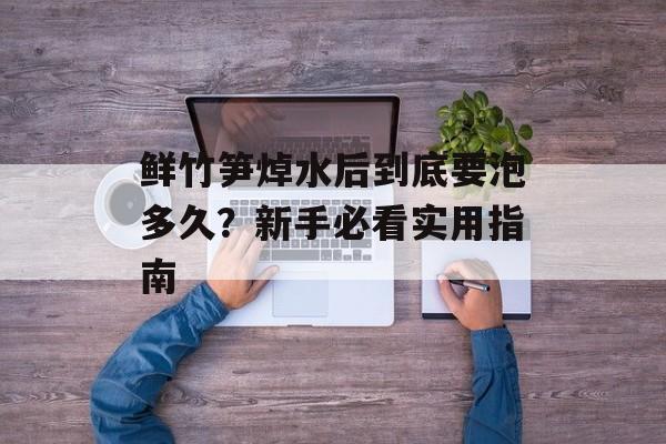 鲜竹笋焯水后到底要泡多久？新手必看实用指南-第1张图片-