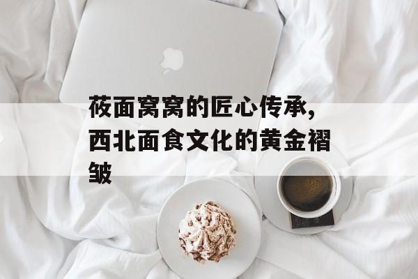 莜面窝窝的匠心传承,西北面食文化的黄金褶皱-第1张图片-