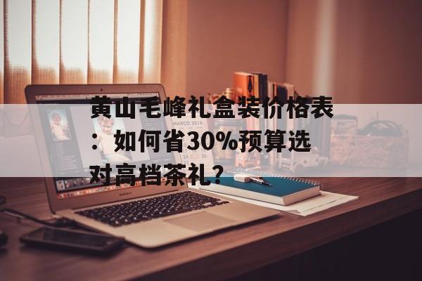 黄山毛峰礼盒装价格表：如何省30%预算选对高档茶礼？-第1张图片-