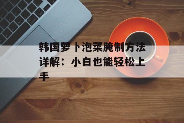 韩国萝卜泡菜腌制方法详解：小白也能轻松上手-第1张图片-