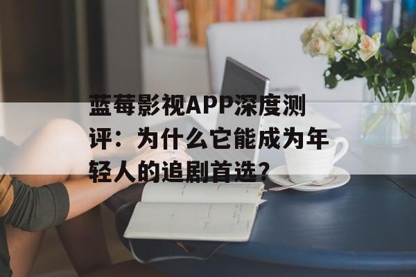 蓝莓影视APP深度测评：为什么它能成为年轻人的追剧首选？-第1张图片-