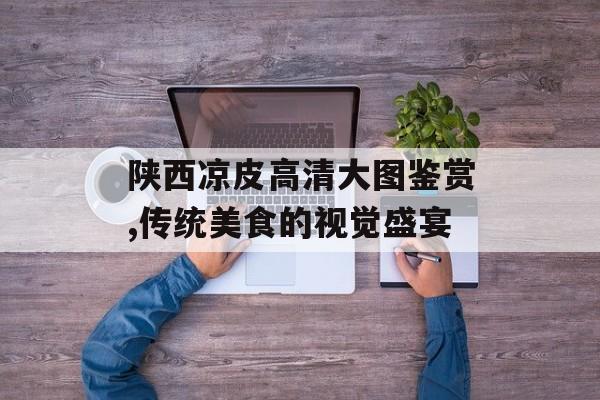 陕西凉皮高清大图鉴赏,传统美食的视觉盛宴-第1张图片-
