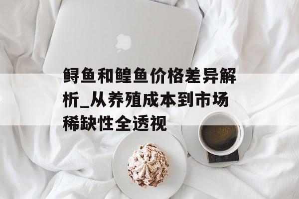 鲟鱼和鳇鱼价格差异解析_从养殖成本到市场稀缺性全透视-第1张图片-