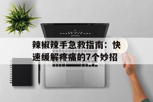 辣椒辣手急救指南：快速缓解疼痛的7个妙招-第1张图片-