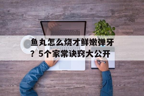 鱼丸怎么烧才鲜嫩弹牙？5个家常诀窍大公开-第1张图片-