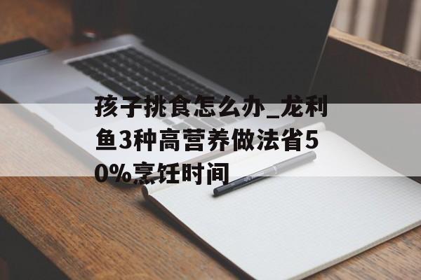 孩子挑食怎么办_龙利鱼3种高营养做法省50%烹饪时间-第1张图片- 孩子挑食怎么办_龙利鱼3种高营养做法省50%烹饪时间-第1张图片-