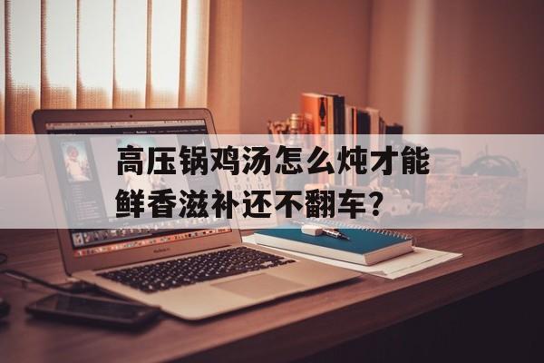 高压锅鸡汤怎么炖才能鲜香滋补还不翻车？-第1张图片-