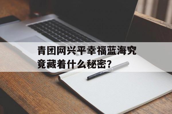 青团网兴平幸福蓝海究竟藏着什么秘密？-第1张图片-