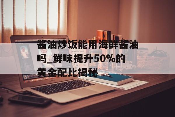 酱油炒饭能用海鲜酱油吗_鲜味提升50%的黄金配比揭秘-第1张图片-