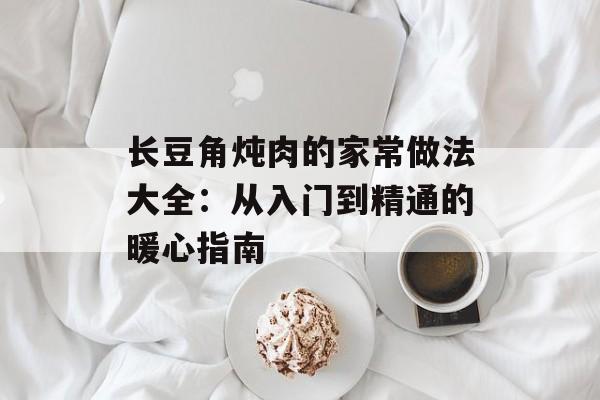 长豆角炖肉的家常做法大全：从入门到精通的暖心指南-第1张图片-