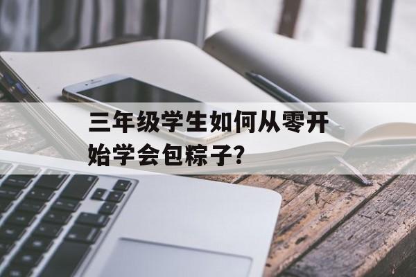 三年级学生如何从零开始学会包粽子？-第1张图片-