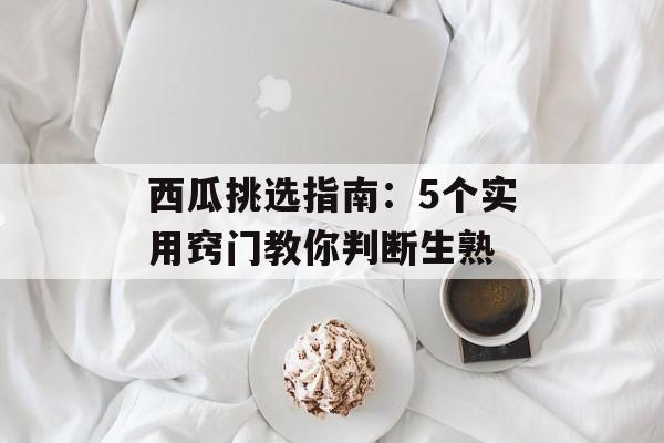 西瓜挑选指南：5个实用窍门教你判断生熟-第1张图片-