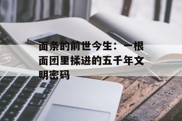 面条的前世今生：一根面团里揉进的五千年文明密码-第1张图片-